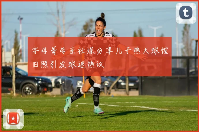 字母哥母亲社媒分享儿子热火球馆旧照引发球迷热议