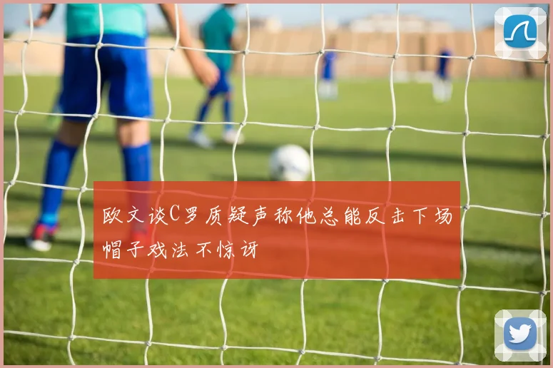 欧文谈C罗质疑声称他总能反击下场帽子戏法不惊讶