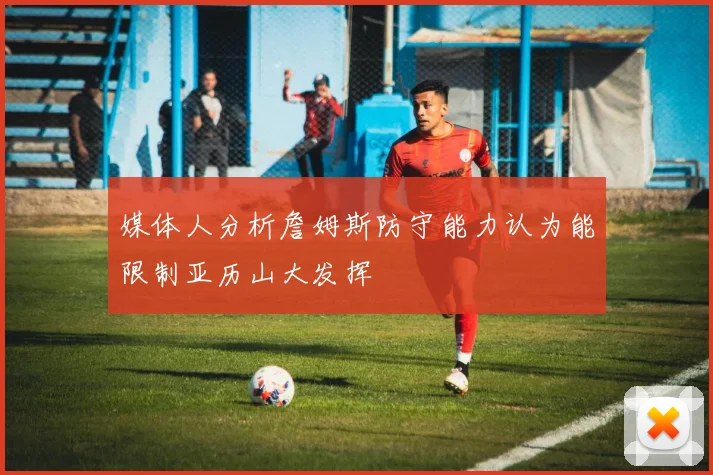 媒体人分析詹姆斯防守能力认为能限制亚历山大发挥
