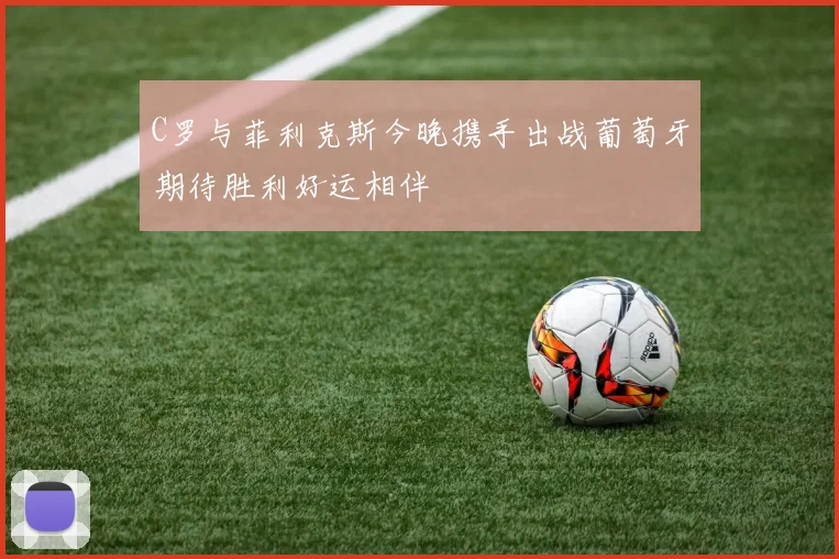 C罗与菲利克斯今晚携手出战葡萄牙期待胜利好运相伴