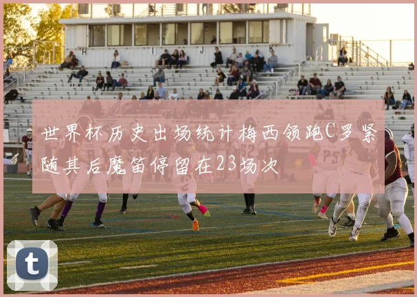 世界杯历史出场统计梅西领跑C罗紧随其后魔笛停留在23场次