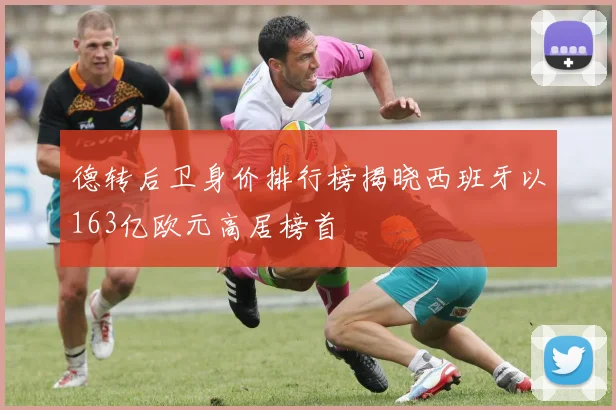 德转后卫身价排行榜揭晓西班牙以163亿欧元高居榜首