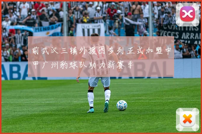 前武汉三镇外援图多列正式加盟中甲广州豹球队助力新赛季