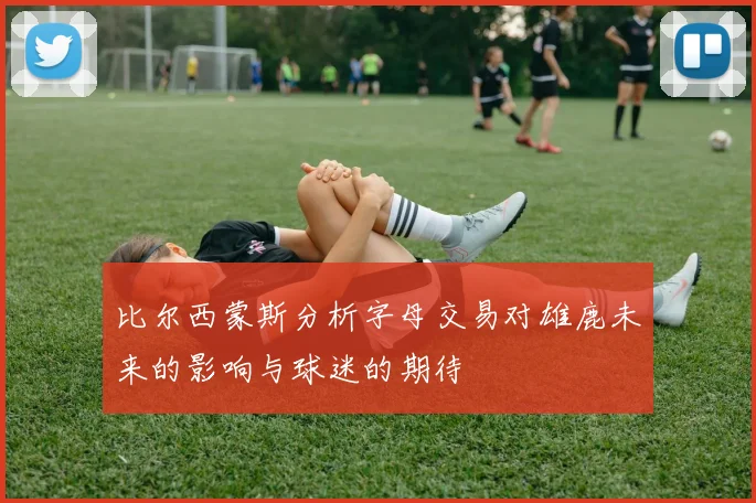 比尔西蒙斯分析字母交易对雄鹿未来的影响与球迷的期待