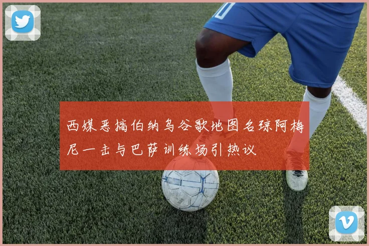 西媒恶搞伯纳乌谷歌地图名琼阿梅尼一击与巴萨训练场引热议