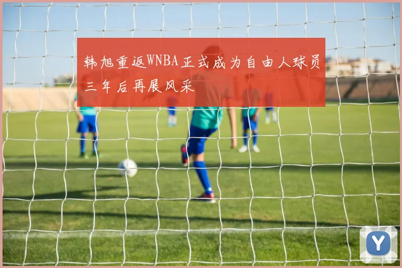 韩旭重返WNBA正式成为自由人球员三年后再展风采