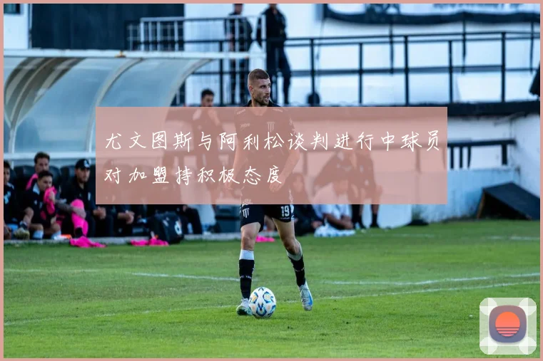 尤文图斯与阿利松谈判进行中球员对加盟持积极态度