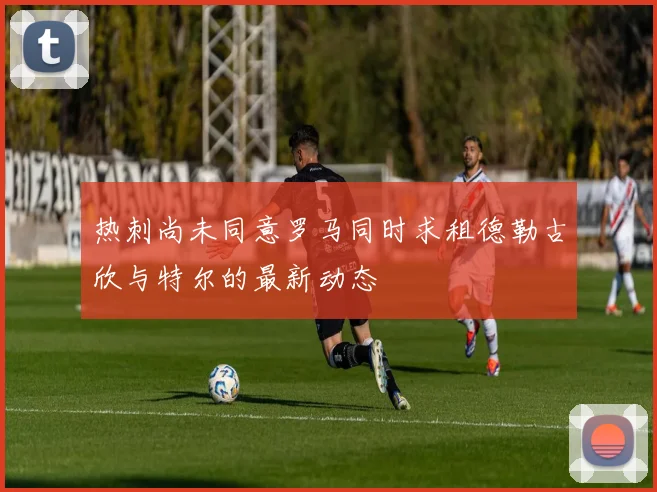 热刺尚未同意罗马同时求租德勒古欣与特尔的最新动态