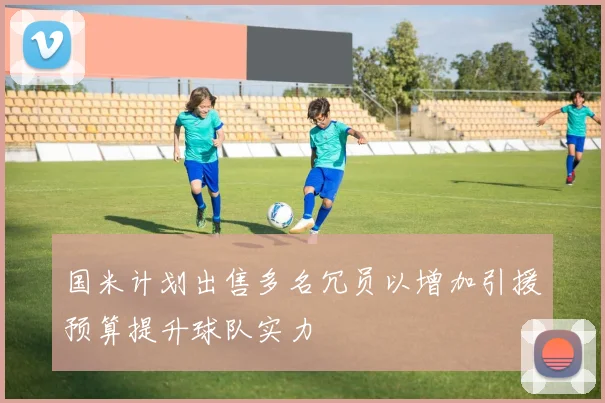 国米计划出售多名冗员以增加引援预算提升球队实力