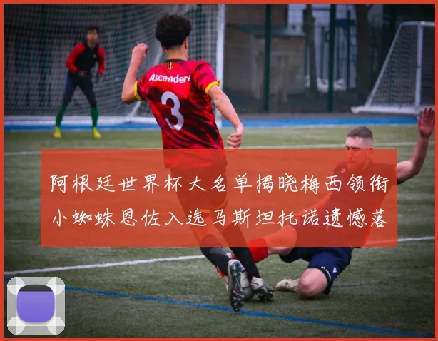阿根廷世界杯大名单揭晓梅西领衔小蜘蛛恩佐入选马斯坦托诺遗憾落选