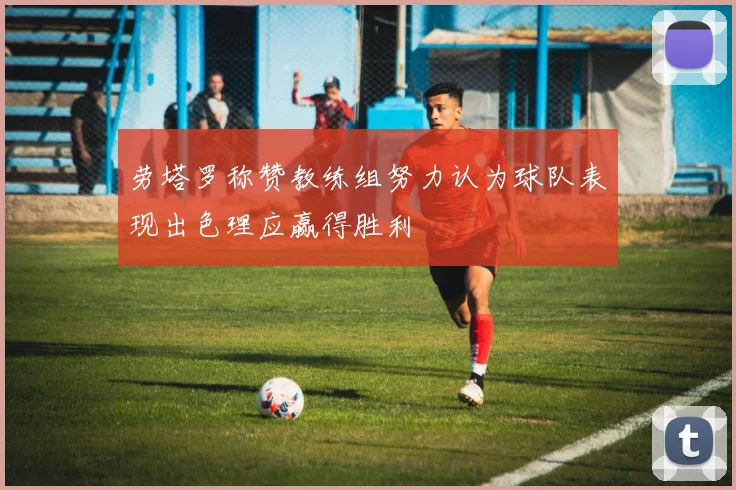 劳塔罗称赞教练组努力认为球队表现出色理应赢得胜利