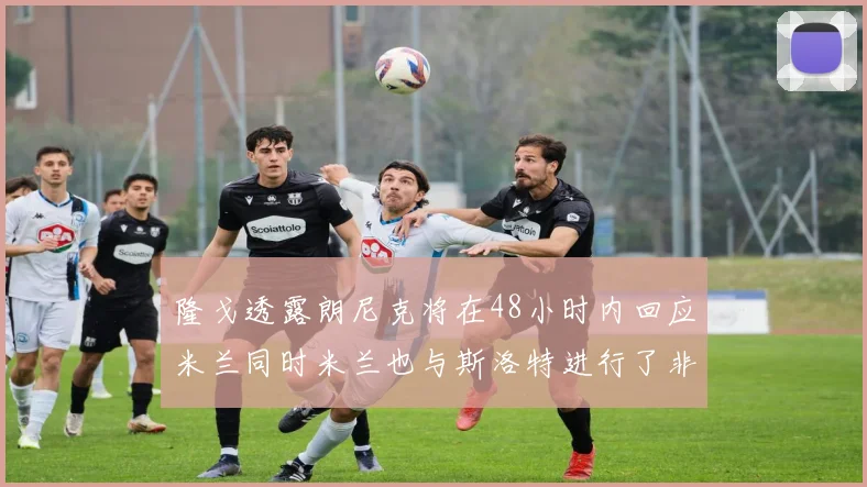 隆戈透露朗尼克将在48小时内回应米兰同时米兰也与斯洛特进行了非正式接触